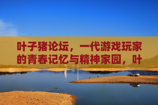 叶子猪论坛，一代游戏玩家的青春记忆与精神家园，叶子猪论坛，一代游戏玩家的青春记忆与精神家园