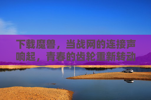 下载魔兽,当战网的连接声响起,青春的齿轮重新转动,战网连接声,青春齿轮重转