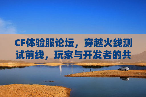 CF体验服论坛，穿越火线测试前线，玩家与开发者的共创实验室，CF体验服测试前线，玩家开发者共创实验室