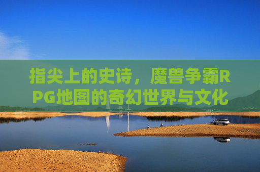 指尖上的史诗,魔兽争霸RPG地图的奇幻世界与文化印记,指尖上的史诗,魔兽争霸RPG地图的奇幻世界与文化印记