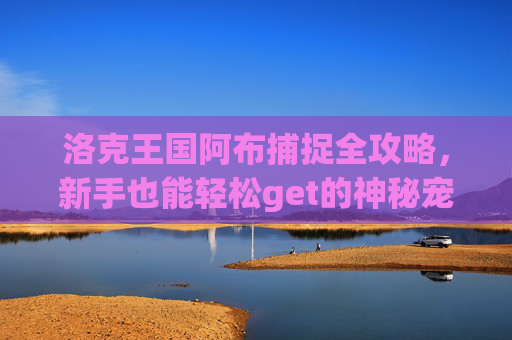 洛克王国阿布捕捉全攻略,新手也能轻松get的神秘宠物,洛克王国阿布捕捉攻略,新手轻松get神秘宠物