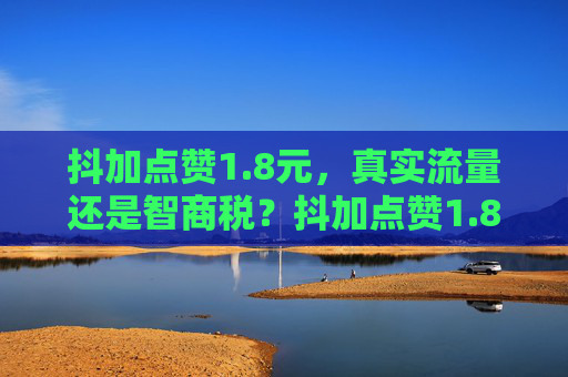 抖加点赞1.8元,真实流量还是智商税?抖加点赞1.8元,真实流量还是智商税?