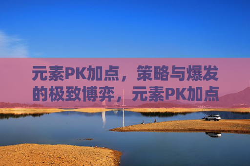 元素PK加点,策略与爆发的极致博弈,元素PK加点,策略与爆发的极致博弈