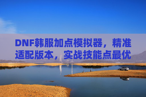 DNF韩服加点模拟器,精准适配版本,实战技能点最优解,DNF韩服加点模拟器,精准适配版本,实战技能点最优解
