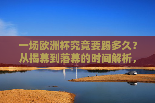 一场欧洲杯究竟要踢多久？从揭幕到落幕的时间解析，欧洲杯踢多久？揭幕到落幕时间全解析
