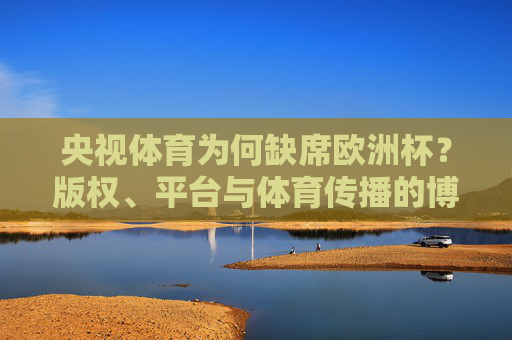 央视体育为何缺席欧洲杯?版权、平台与体育传播的博弈,央视体育缺席欧洲杯,版权、平台与传播的博弈