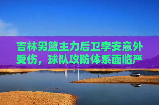 吉林男篮主力后卫李安意外受伤，球队攻防体系面临严峻考验，吉林男篮主力后卫李安意外受伤，攻防体系面临严峻考验