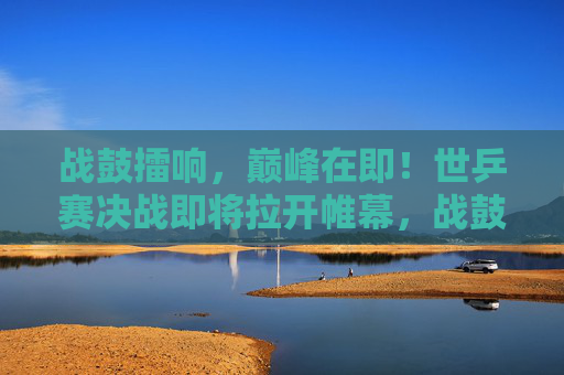 战鼓擂响,巅峰在即!世乒赛决战即将拉开帷幕,战鼓擂响,世乒赛巅峰决战在即