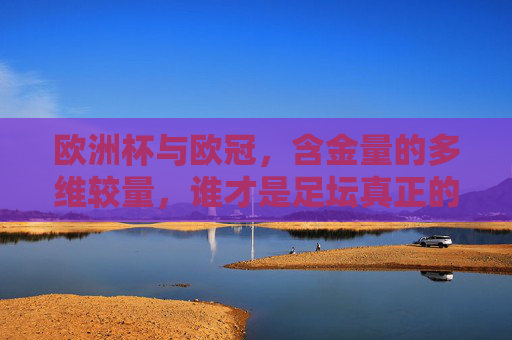 欧洲杯与欧冠，含金量的多维较量，谁才是足坛真正的巅峰对决？欧洲杯与欧冠，含金量多维较量，足坛巅峰对决