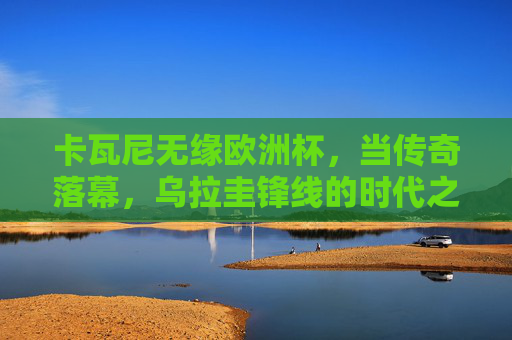 卡瓦尼无缘欧洲杯,当传奇落幕,乌拉圭锋线的时代之问,卡瓦尼传奇落幕,乌拉圭锋线时代之问
