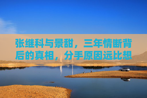 张继科与景甜,三年情断背后的真相,分手原因远比想象复杂?