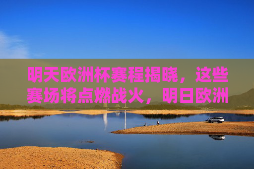 明天欧洲杯赛程揭晓，这些赛场将点燃战火，明日欧洲杯赛程揭晓，赛场点燃战火