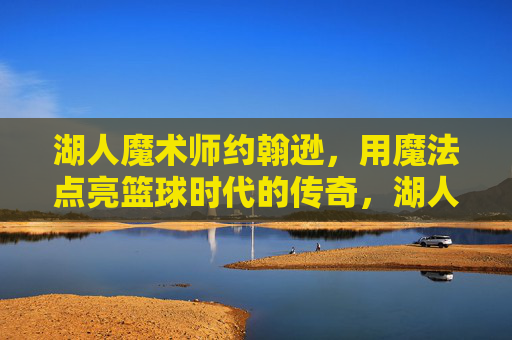 湖人魔术师约翰逊,用魔法点亮篮球时代的传奇,湖人魔术师约翰逊,魔法点亮篮球时代传奇