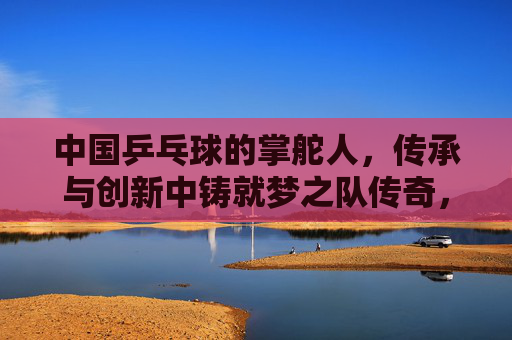 中国乒乓球的掌舵人，传承与创新中铸就梦之队传奇，传承创新铸就梦之队传奇，掌舵人领航