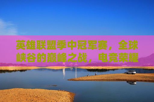 英雄联盟季中冠军赛，全球峡谷的巅峰之战，电竞荣耀的年中盛宴，英雄联盟季中冠军赛，全球峡谷巅峰之战暨电竞荣耀年中盛宴