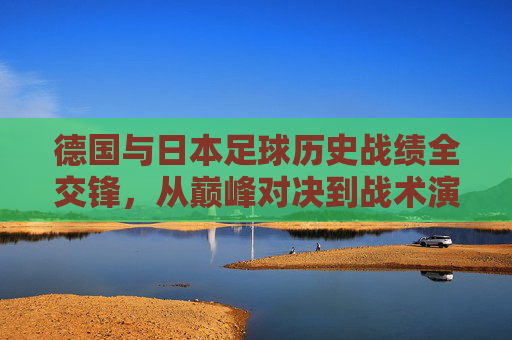 德国与日本足球历史战绩全交锋，从巅峰对决到战术演进，德国日本足球历史交锋，从巅峰对决到战术演进