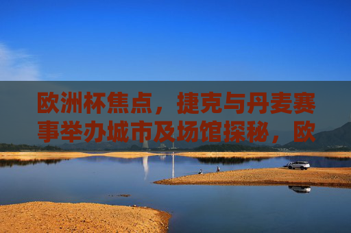欧洲杯焦点，捷克与丹麦赛事举办城市及场馆探秘，欧洲杯焦点，捷克丹麦赛事城市场馆探秘