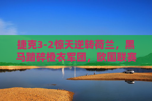 捷克3-2惊天逆转荷兰，黑马踏碎橙衣军团，欧国联赛场上演绝杀好戏，捷克3-2惊天逆转荷兰！黑马绝杀踏碎橙衣军团