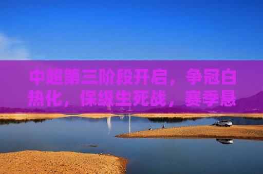 中超第三阶段开启，争冠白热化，保级生死战，赛季悬念将揭晓，中超第三阶段，争冠白热化，保级生死战，赛季悬念揭晓