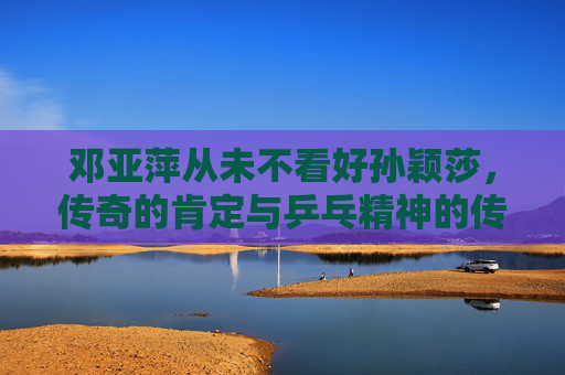 邓亚萍从未不看好孙颖莎,传奇的肯定与乒乓精神的传承,邓亚萍肯定孙颖莎,乒乓精神的传奇传承