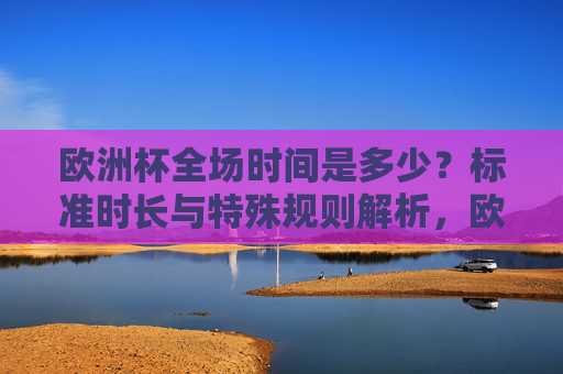 欧洲杯全场时间是多少？标准时长与特殊规则解析，欧洲杯全场时间，标准时长与特殊规则解析