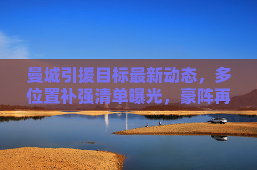 曼城引援目标最新动态,多位置补强清单曝光,豪阵再升级蓄势待发,曼城多位置引援清单曝光 豪阵升级蓄势待发