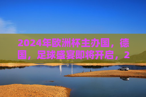 2024年欧洲杯主办国，德国，足球盛宴即将开启，2024欧洲杯德国，足球盛宴即将开启