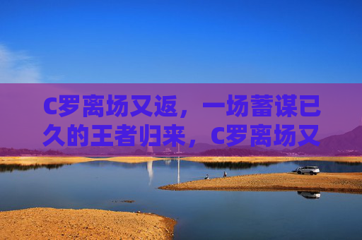 C罗离场又返，一场蓄谋已久的王者归来，C罗离场又返，蓄谋已久的王者归来