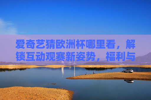 爱奇艺猜欧洲杯哪里看,解锁互动观赛新姿势,福利与激情双重奏!爱奇艺猜欧洲杯,解锁互动观赛新姿势,福利激情双响!
