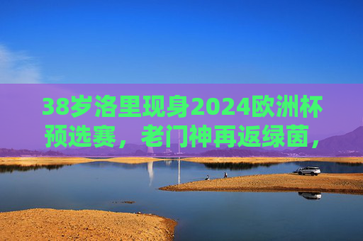38岁洛里现身2024欧洲杯预选赛,老门神再返绿茵,传奇未完待续,38岁洛里重返欧洲杯预选赛 老门神传奇未完待续