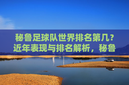 秘鲁足球队世界排名第几?近年表现与排名解析,秘鲁足球队世界排名近年表现解析