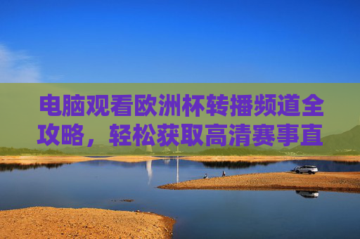 电脑观看欧洲杯转播频道全攻略，轻松获取高清赛事直播，欧洲杯电脑高清转播观看全攻略