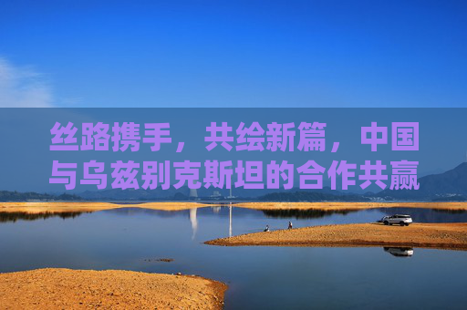 丝路携手,共绘新篇,中国与乌兹别克斯坦的合作共赢之路,丝路携手,中乌共绘合作共赢新篇