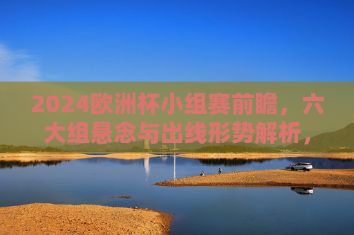 2024欧洲杯小组赛前瞻，六大组悬念与出线形势解析，2024欧洲杯小组赛前瞻，六大组悬念与出线形势解析