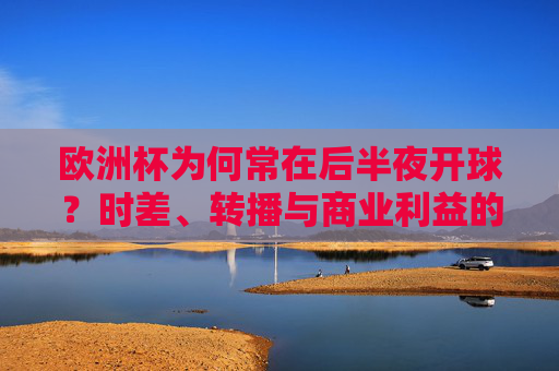 欧洲杯为何常在后半夜开球？时差、转播与商业利益的博弈，欧洲杯后半夜开球，时差、转播与商业利益的博弈