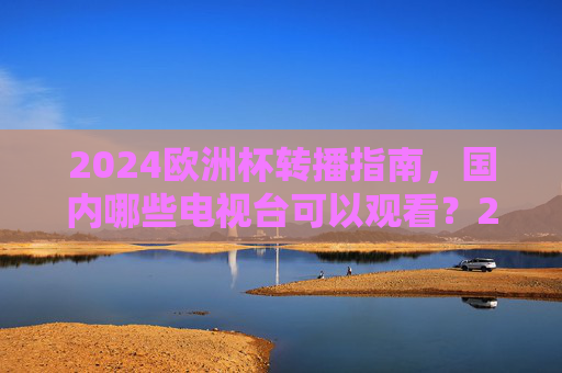2024欧洲杯转播指南，国内哪些电视台可以观看？2024欧洲杯国内电视台转播指南