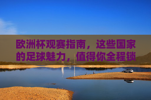 欧洲杯观赛指南，这些国家的足球魅力，值得你全程锁定！解锁欧洲杯国家足球魅力，全程锁定