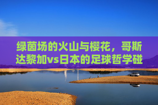 绿茵场的火山与樱花,哥斯达黎加vs日本的足球哲学碰撞,火山与樱花的足球哲学碰撞,哥斯达黎加vs日本