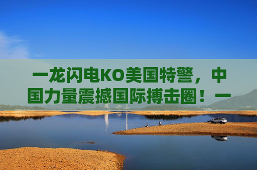 一龙闪电KO美国特警，中国力量震撼国际搏击圈！一龙闪电KO美国特警，中国力量震撼国际搏击圈！