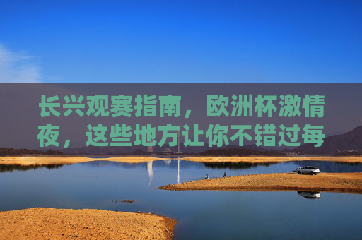 长兴观赛指南，欧洲杯激情夜，这些地方让你不错过每一场精彩！长兴欧洲杯观赛指南，激情夜不错过每一场精彩