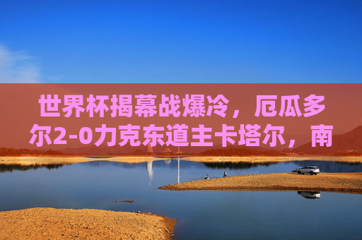 世界杯揭幕战爆冷，厄瓜多尔2-0力克东道主卡塔尔，南美劲旗首战告捷，世界杯揭幕战爆冷！厄瓜多尔2-0力克东道主卡塔尔，南美劲旗首战告捷