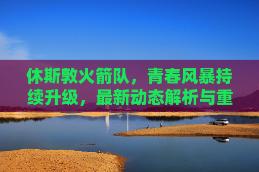 休斯敦火箭队，青春风暴持续升级，最新动态解析与重建之路展望，休斯敦火箭青春风暴持续升级 重建之路展望