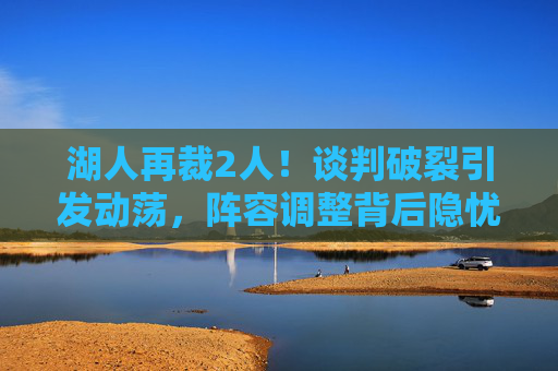 湖人再裁2人!谈判破裂引发动荡,阵容调整背后隐忧显现,湖人再裁2人!谈判破裂引动荡,阵容调整隐忧显现