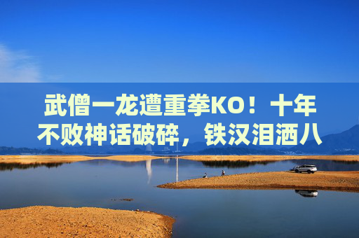 武僧一龙遭重拳KO!十年不败神话破碎,铁汉泪洒八角笼,武僧一龙遭重拳KO,十年不败神话破灭,铁汉泪洒八角笼