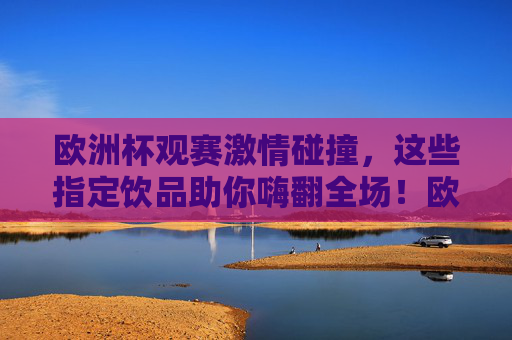 欧洲杯观赛激情碰撞，这些指定饮品助你嗨翻全场！欧洲杯观赛指定饮品，激情碰撞嗨翻全场！