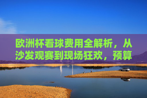 欧洲杯看球费用全解析，从沙发观赛到现场狂欢，预算多少才够？欧洲杯看球费用全解析，从沙发观赛到现场狂欢，预算多少才够？