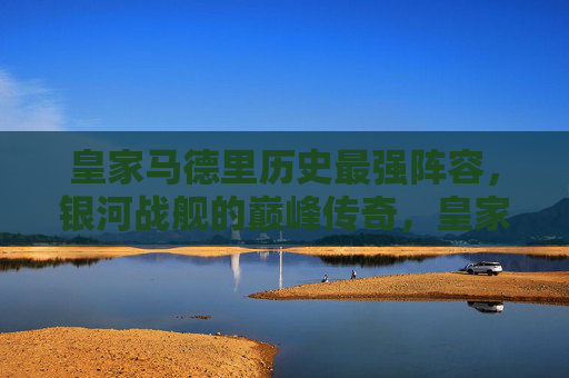 皇家马德里历史最强阵容,银河战舰的巅峰传奇,皇家马德里银河战舰,历史最强阵容的巅峰传奇