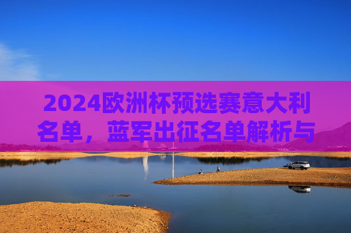 2024欧洲杯预选赛意大利名单,蓝军出征名单解析与卫冕之路展望