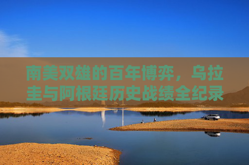 南美双雄的百年博弈,乌拉圭与阿根廷历史战绩全纪录,南美双雄百年博弈,乌拉圭与阿根廷历史战绩全纪录