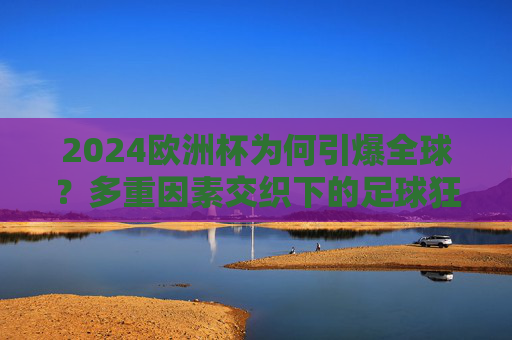 2024欧洲杯为何引爆全球？多重因素交织下的足球狂欢，2024欧洲杯引爆全球，多重因素交织的足球狂欢